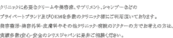 クリニックに必要なクリームや美容液、サプリメント、シャンプーなどのプライベートブランド及びOEMを多数のクリニック様にご利用頂いております。美容整形・美容外科・皮膚科やその他クリニック・病院のドクターの方でお考えの方は、実績多数！安心・安全のシリスジャパンに是非ご相談ください。